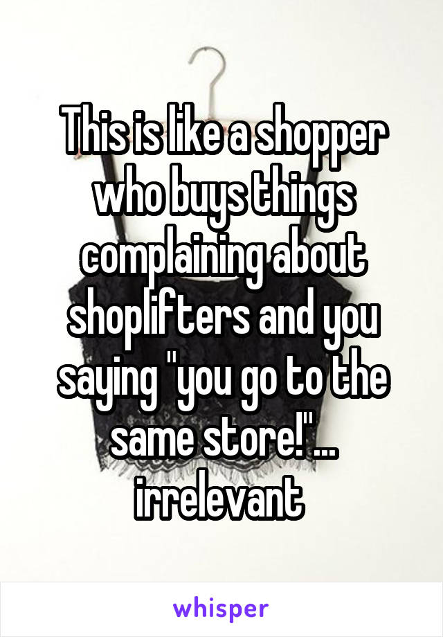 This is like a shopper who buys things complaining about shoplifters and you saying "you go to the same store!"... irrelevant 