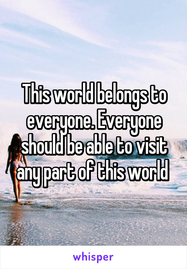 This world belongs to everyone. Everyone should be able to visit any part of this world 