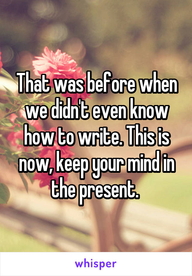 That was before when we didn't even know how to write. This is now, keep your mind in the present. 