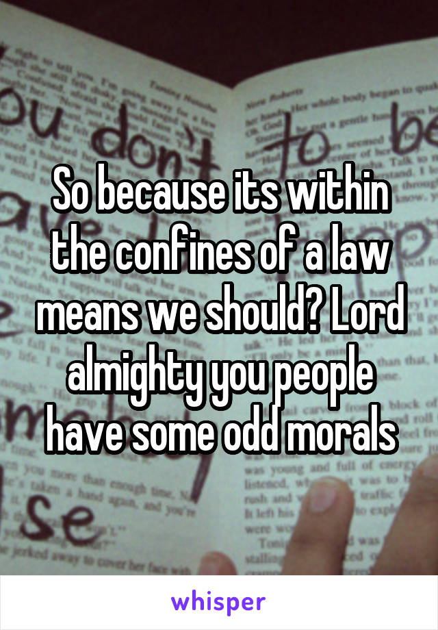 So because its within the confines of a law means we should? Lord almighty you people have some odd morals