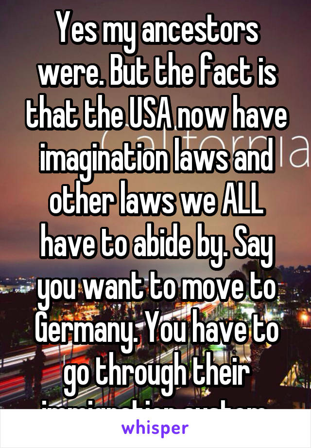 Yes my ancestors were. But the fact is that the USA now have imagination laws and other laws we ALL have to abide by. Say you want to move to Germany. You have to go through their immigration system.