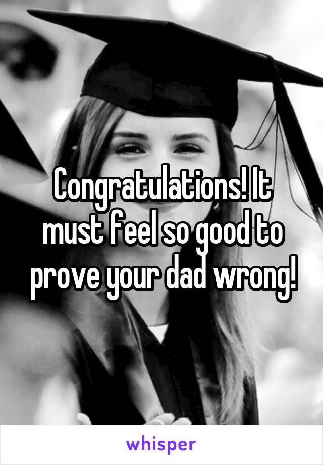 Congratulations! It must feel so good to prove your dad wrong!