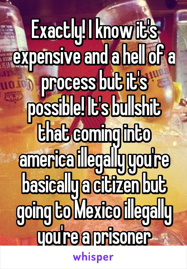 Exactly! I know it's expensive and a hell of a process but it's possible! It's bullshit that coming into america illegally you're basically a citizen but going to Mexico illegally you're a prisoner