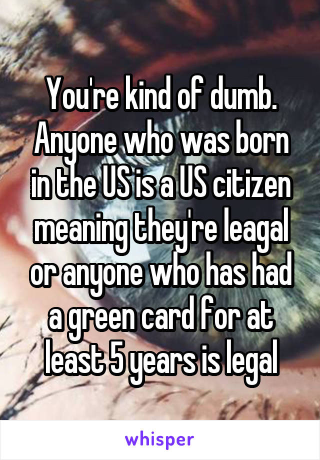 You're kind of dumb. Anyone who was born in the US is a US citizen meaning they're leagal or anyone who has had a green card for at least 5 years is legal