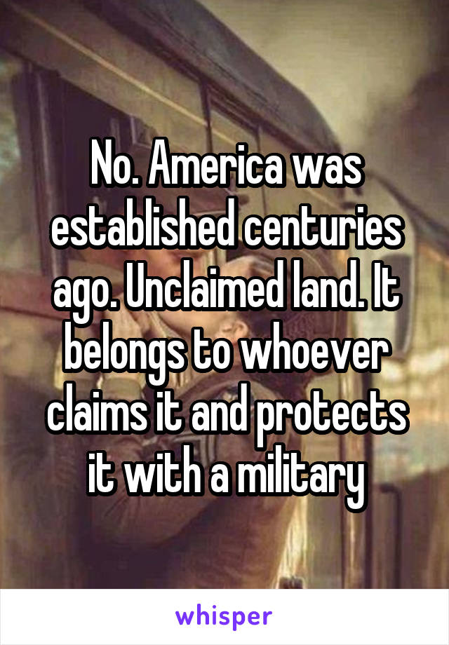 No. America was established centuries ago. Unclaimed land. It belongs to whoever claims it and protects it with a military