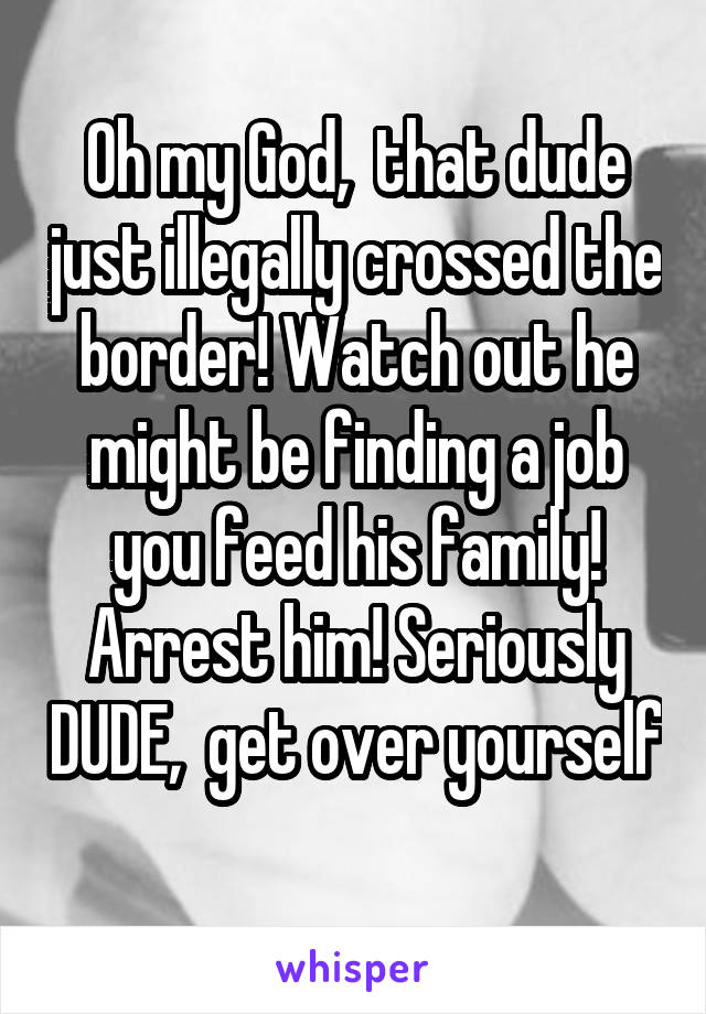 Oh my God,  that dude just illegally crossed the border! Watch out he might be finding a job you feed his family! Arrest him! Seriously DUDE,  get over yourself
