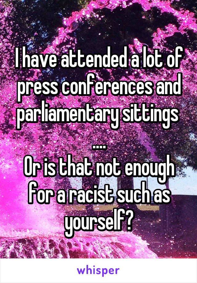 I have attended a lot of press conferences and parliamentary sittings 
....
Or is that not enough for a racist such as yourself?