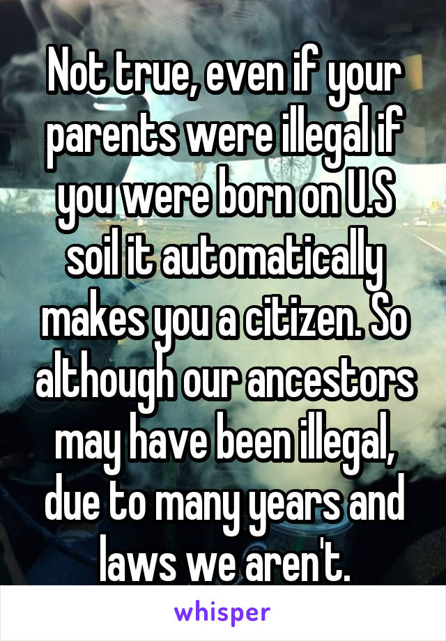 Not true, even if your parents were illegal if you were born on U.S soil it automatically makes you a citizen. So although our ancestors may have been illegal, due to many years and laws we aren't.