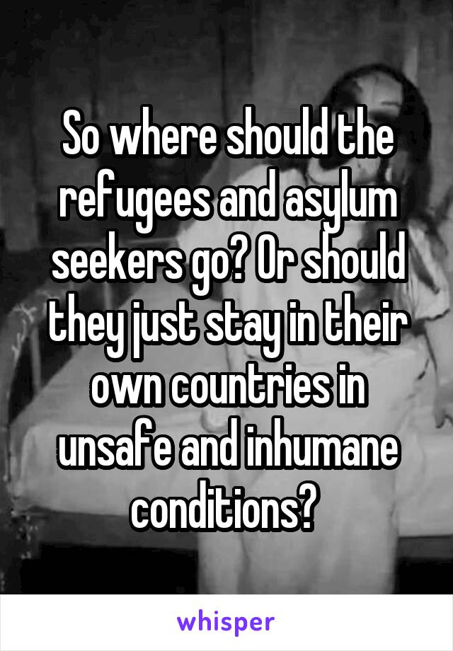 So where should the refugees and asylum seekers go? Or should they just stay in their own countries in unsafe and inhumane conditions? 