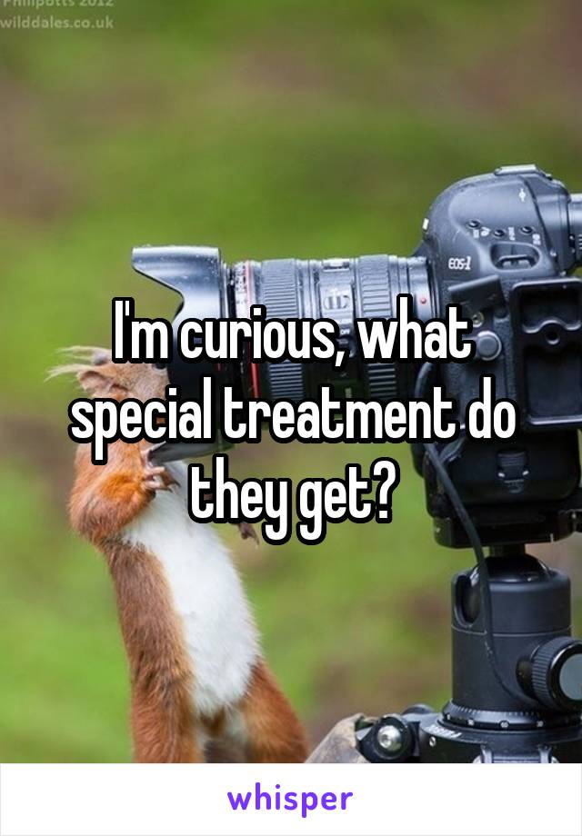 I'm curious, what special treatment do they get?