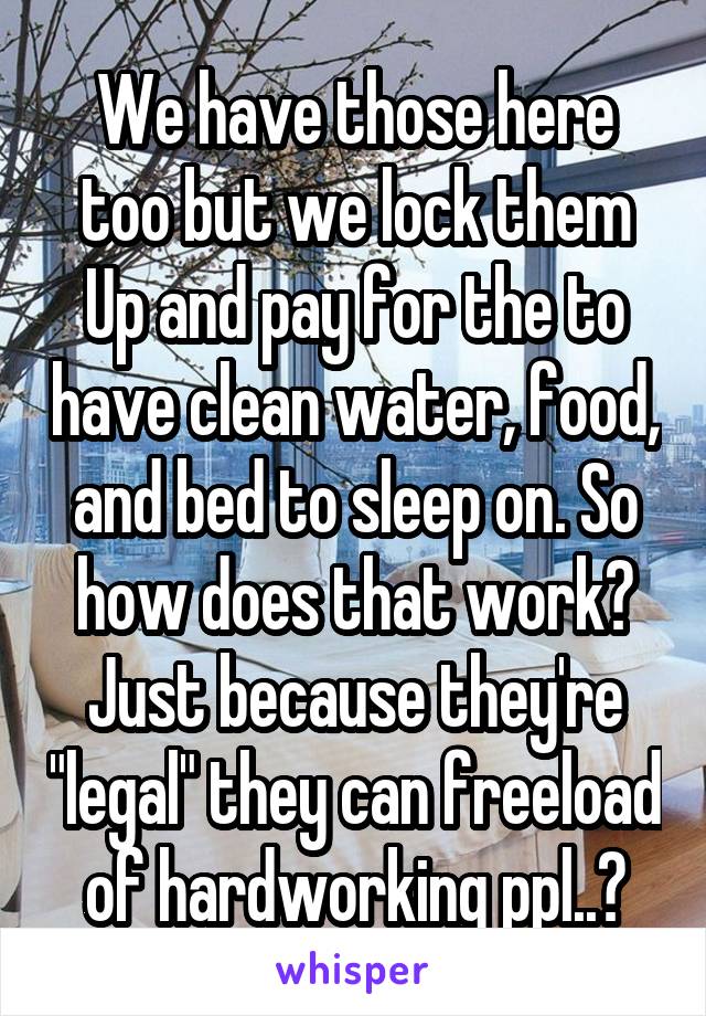 We have those here too but we lock them
Up and pay for the to have clean water, food, and bed to sleep on. So how does that work? Just because they're "legal" they can freeload of hardworking ppl..?