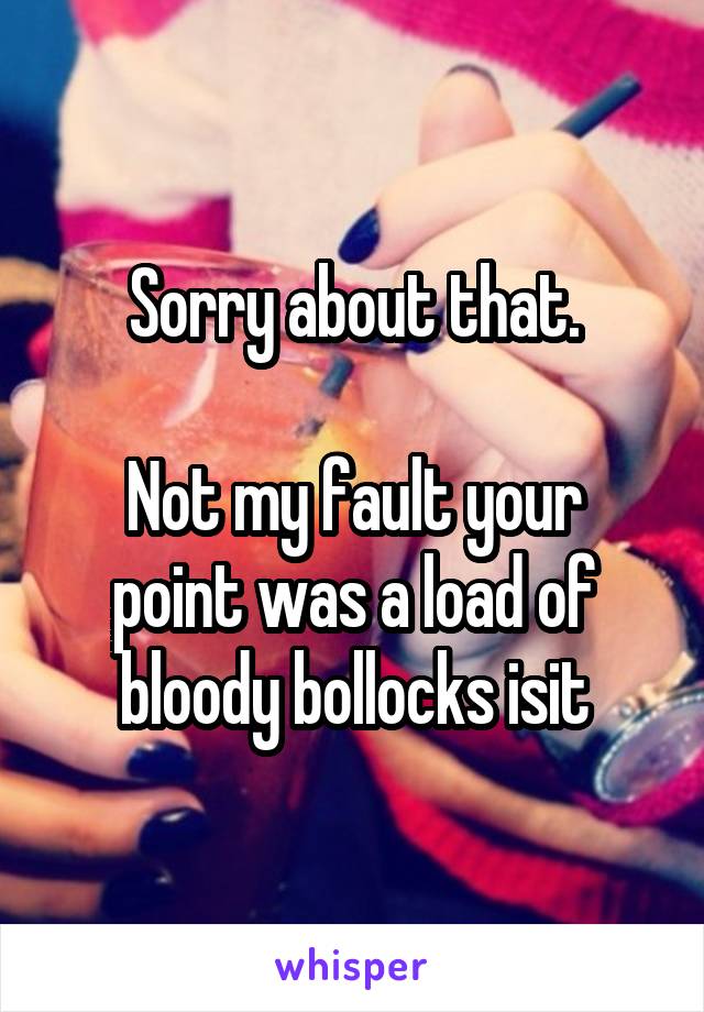 Sorry about that.

Not my fault your point was a load of bloody bollocks isit