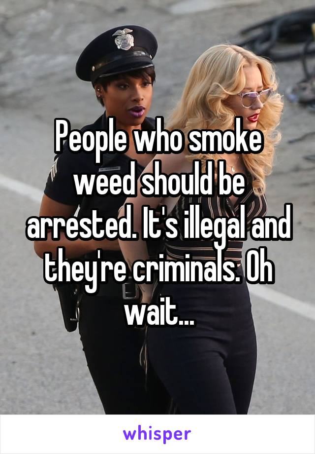 People who smoke weed should be arrested. It's illegal and they're criminals. Oh wait...