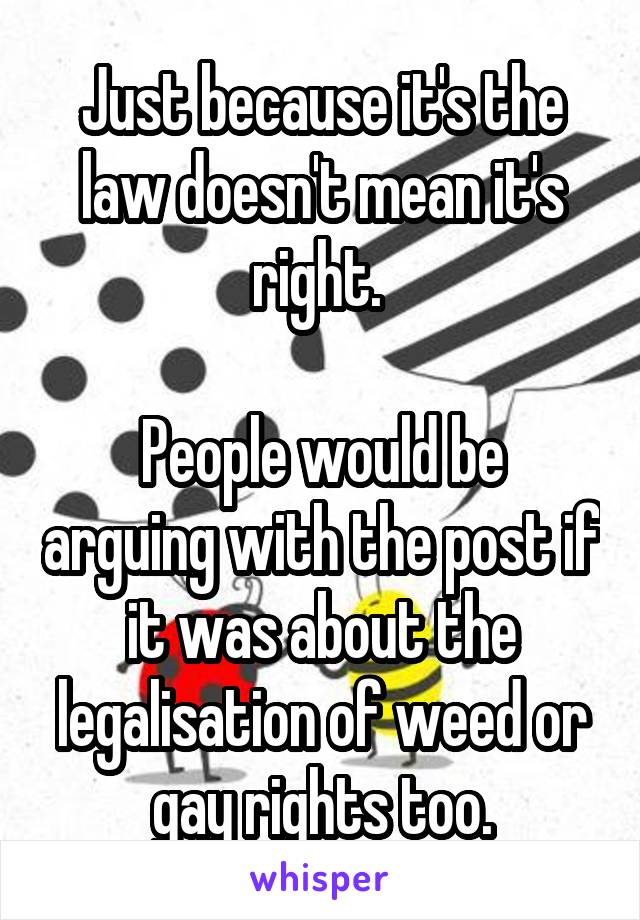 Just because it's the law doesn't mean it's right. 

People would be arguing with the post if it was about the legalisation of weed or gay rights too.