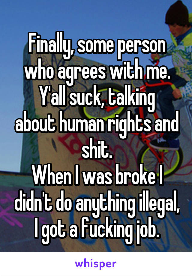 Finally, some person who agrees with me.
Y'all suck, talking about human rights and shit.
When I was broke I didn't do anything illegal, I got a fucking job.