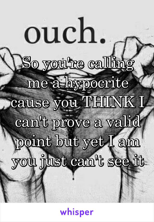 So you're calling me a hypocrite cause you THINK I can't prove a valid point but yet I am you just can't see it