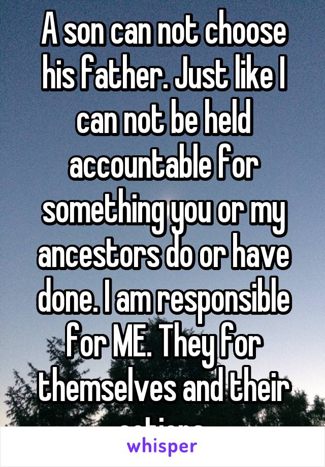 A son can not choose his father. Just like I can not be held accountable for something you or my ancestors do or have done. I am responsible for ME. They for themselves and their actions.