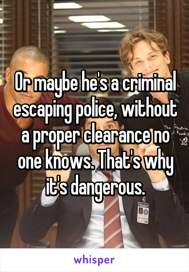 Or maybe he's a criminal escaping police, without a proper clearance no one knows. That's why it's dangerous.