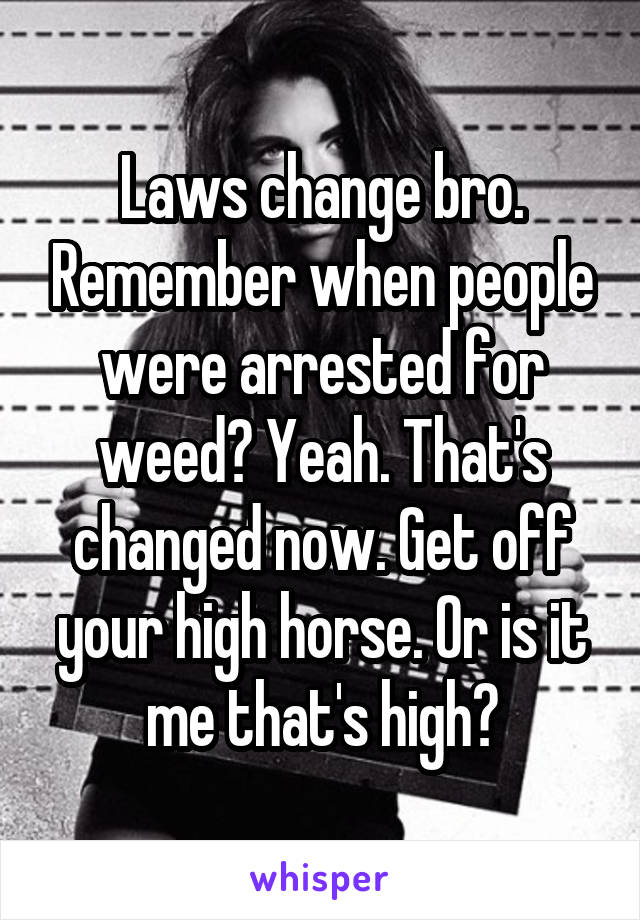 Laws change bro. Remember when people were arrested for weed? Yeah. That's changed now. Get off your high horse. Or is it me that's high?