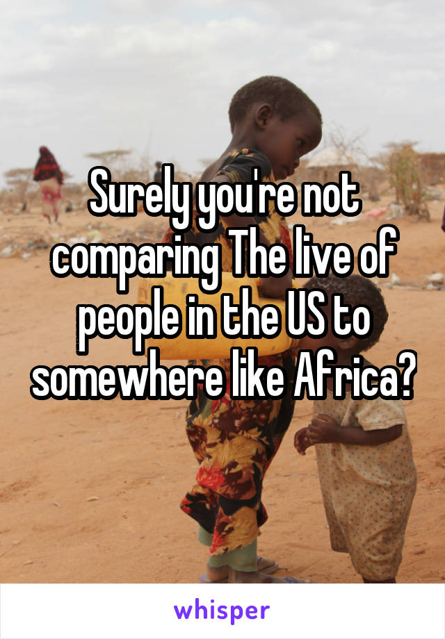 Surely you're not comparing The live of people in the US to somewhere like Africa? 