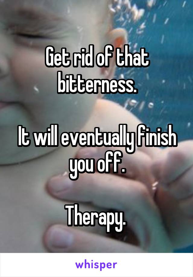 Get rid of that bitterness.

It will eventually finish you off.

Therapy. 