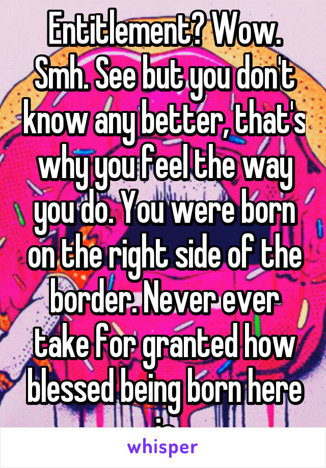 Entitlement? Wow. Smh. See but you don't know any better, that's why you feel the way you do. You were born on the right side of the border. Never ever take for granted how blessed being born here is