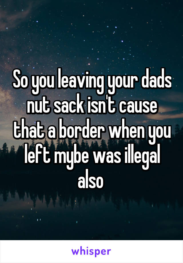 So you leaving your dads nut sack isn't cause that a border when you left mybe was illegal also 