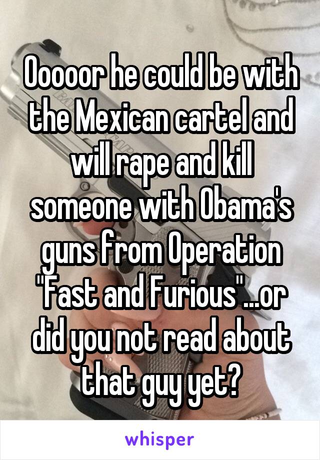 Ooooor he could be with the Mexican cartel and will rape and kill someone with Obama's guns from Operation "Fast and Furious"...or did you not read about that guy yet?