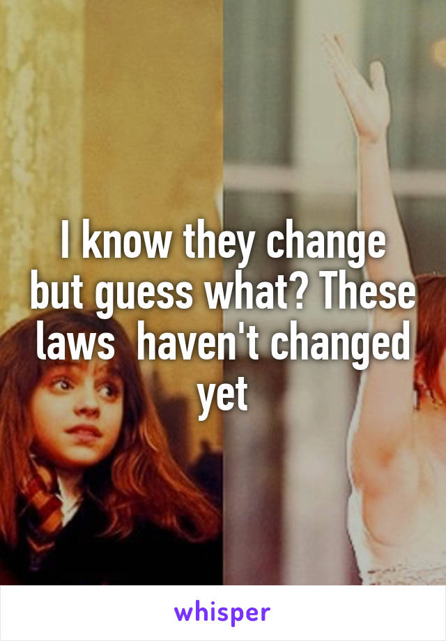 I know they change but guess what? These laws  haven't changed yet