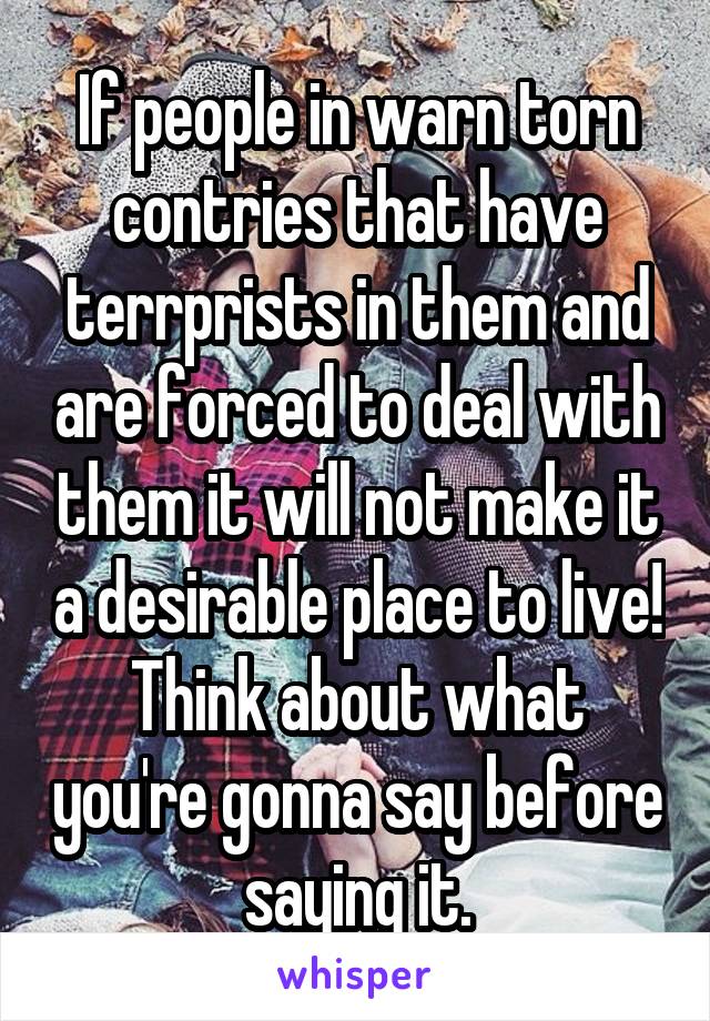 If people in warn torn contries that have terrprists in them and are forced to deal with them it will not make it a desirable place to live! Think about what you're gonna say before saying it.