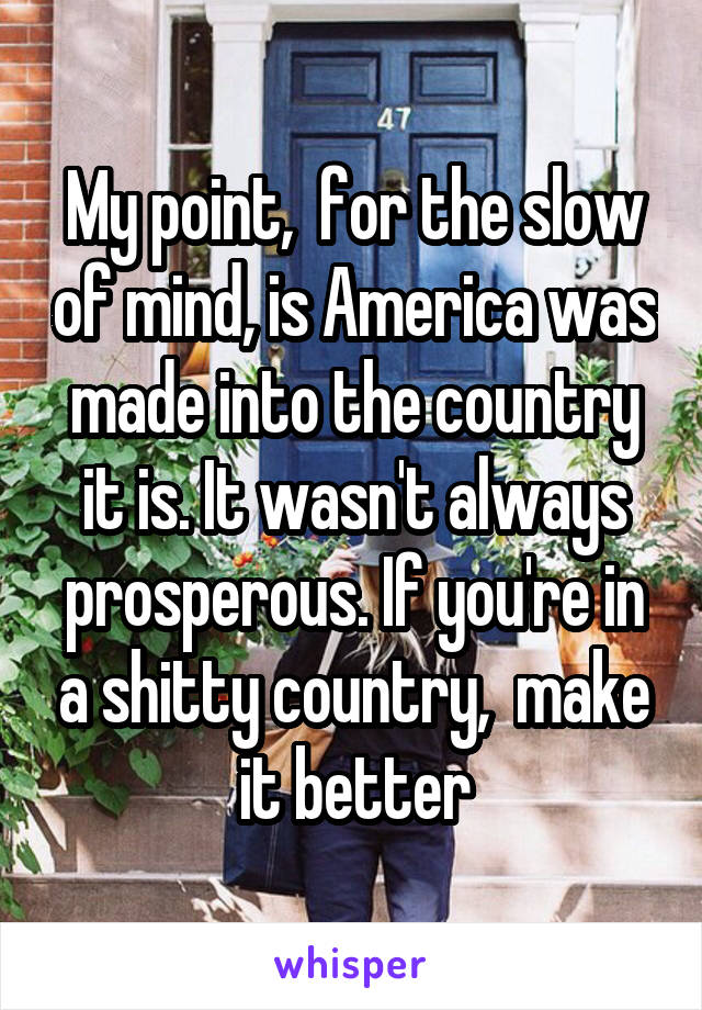 My point,  for the slow of mind, is America was made into the country it is. It wasn't always prosperous. If you're in a shitty country,  make it better