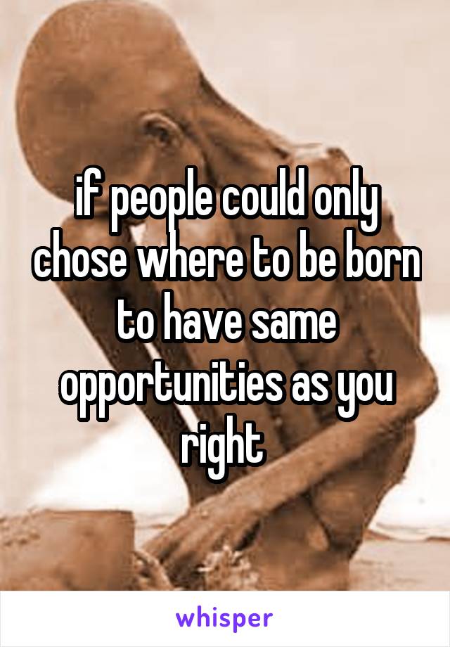 if people could only chose where to be born to have same opportunities as you right 