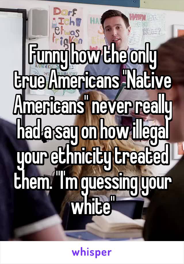 Funny how the only true Americans "Native Americans" never really had a say on how illegal your ethnicity treated them. "I'm guessing your white"