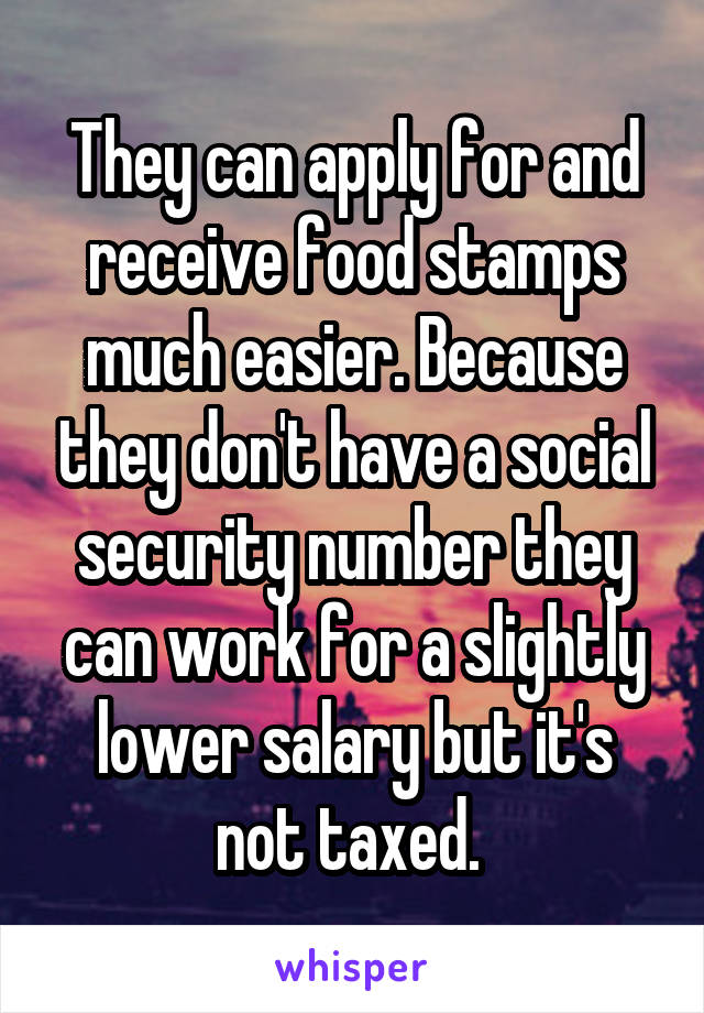 They can apply for and receive food stamps much easier. Because they don't have a social security number they can work for a slightly lower salary but it's not taxed. 