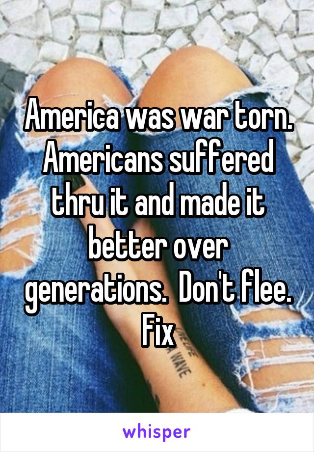 America was war torn. Americans suffered thru it and made it better over generations.  Don't flee. Fix