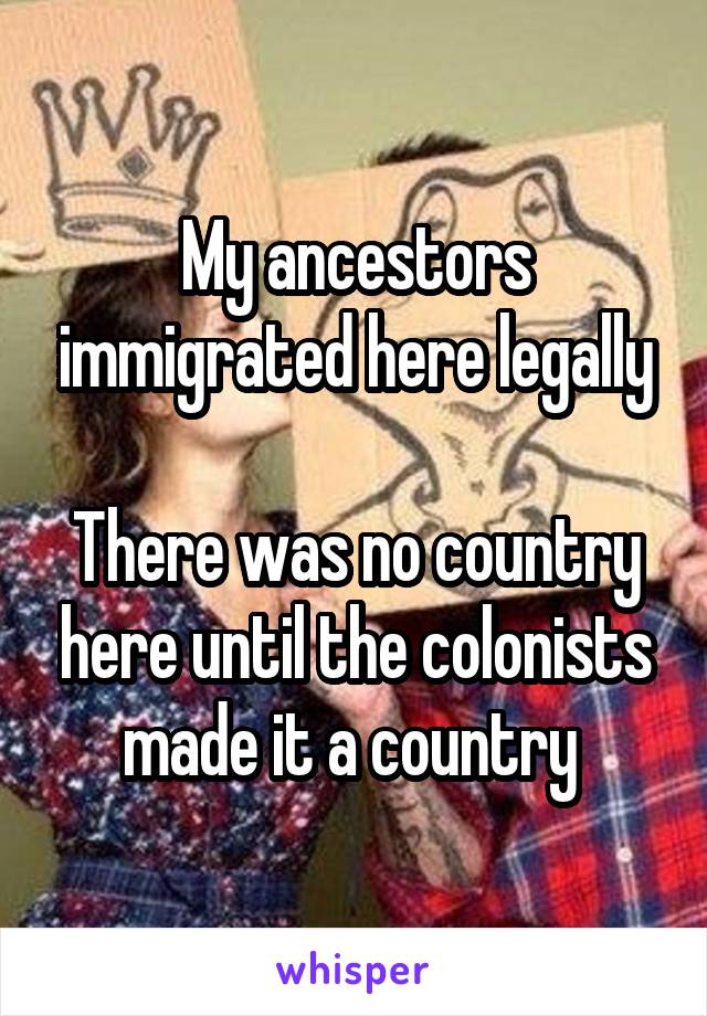 My ancestors immigrated here legally

There was no country here until the colonists made it a country 