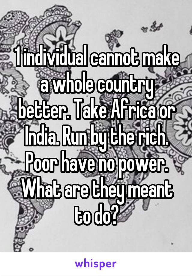 1 individual cannot make a whole country better. Take Africa or India. Run by the rich. Poor have no power. What are they meant to do?