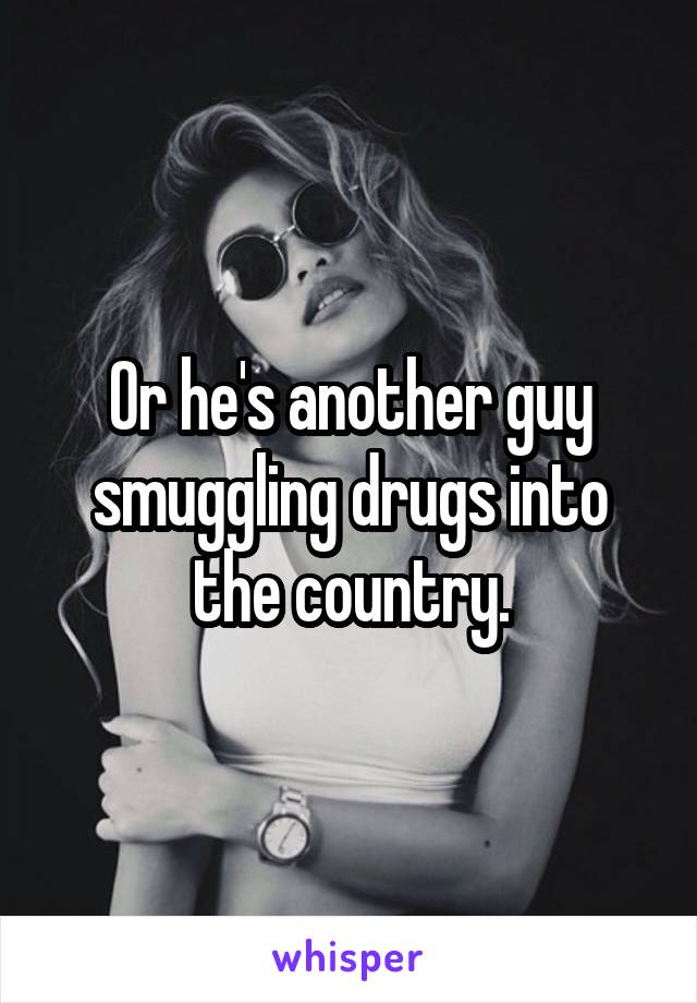 Or he's another guy smuggling drugs into the country.