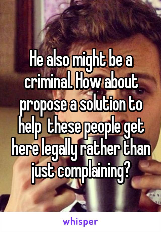 He also might be a criminal. How about propose a solution to help  these people get here legally rather than just complaining?