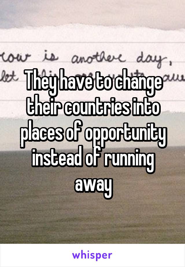 They have to change their countries into places of opportunity instead of running away