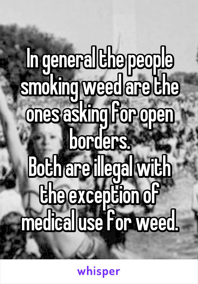 In general the people smoking weed are the ones asking for open borders.
Both are illegal with the exception of medical use for weed.