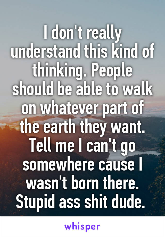 I don't really understand this kind of thinking. People should be able to walk on whatever part of the earth they want. Tell me I can't go somewhere cause I wasn't born there. Stupid ass shit dude. 