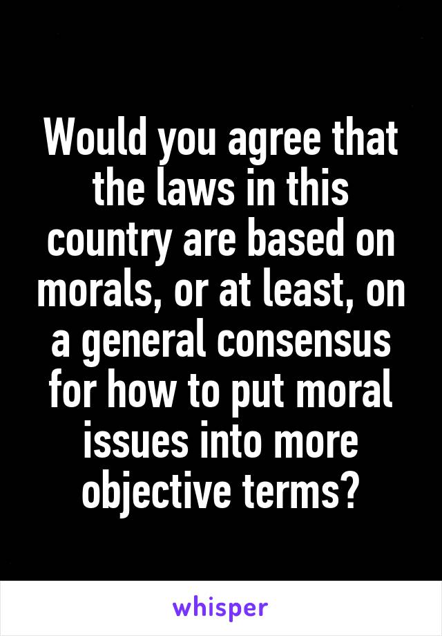 Would you agree that the laws in this country are based on morals, or at least, on a general consensus for how to put moral issues into more objective terms?