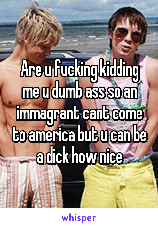 Are u fucking kidding me u dumb ass so an immagrant cant come to america but u can be a dick how nice