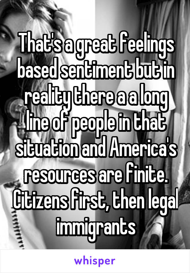 That's a great feelings based sentiment but in reality there a a long line of people in that situation and America's resources are finite. Citizens first, then legal immigrants