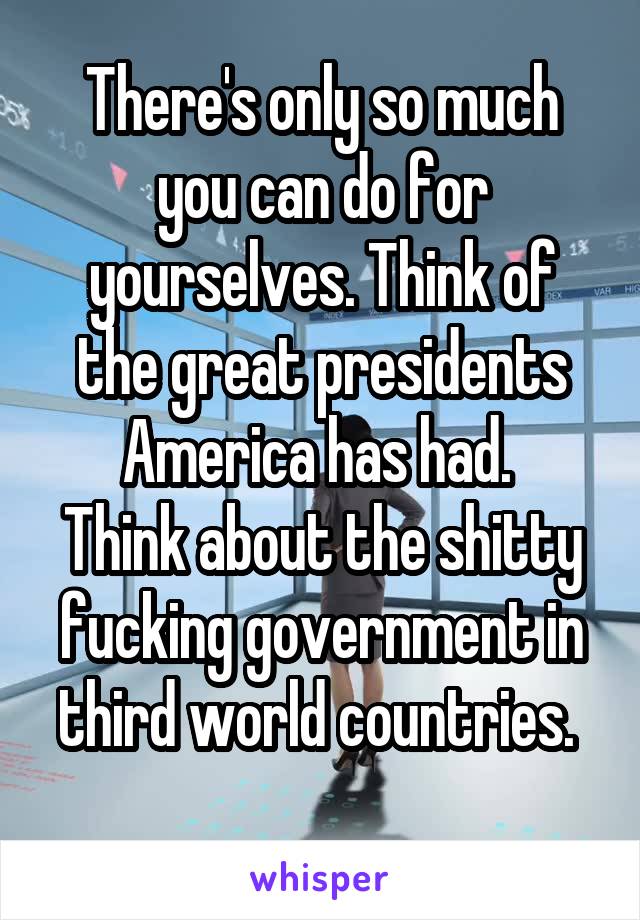 There's only so much you can do for yourselves. Think of the great presidents America has had. 
Think about the shitty fucking government in third world countries. 
