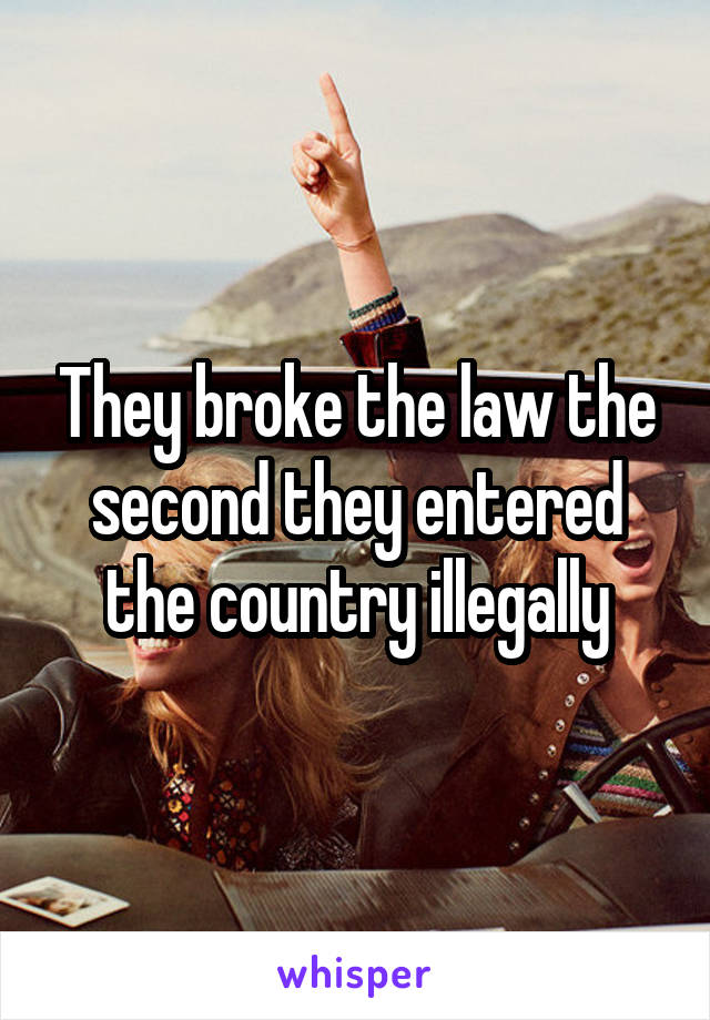 They broke the law the second they entered the country illegally