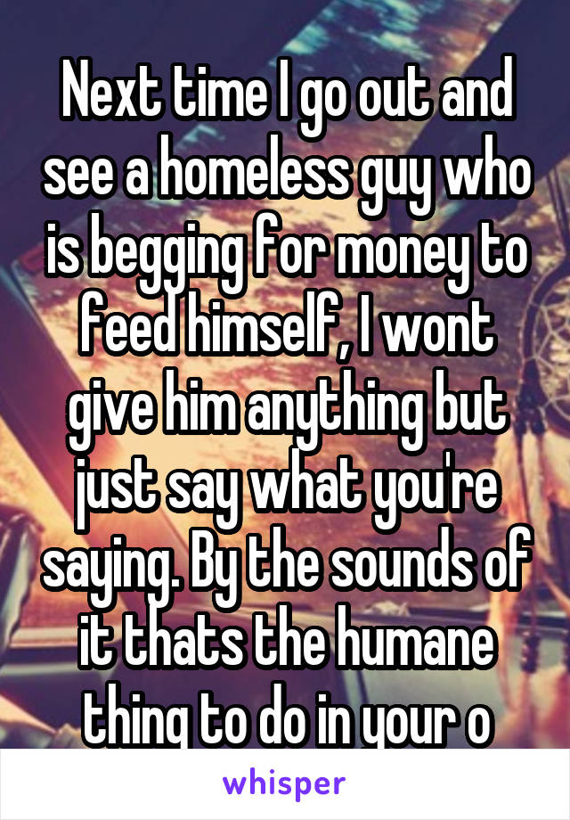 Next time I go out and see a homeless guy who is begging for money to feed himself, I wont give him anything but just say what you're saying. By the sounds of it thats the humane thing to do in your o