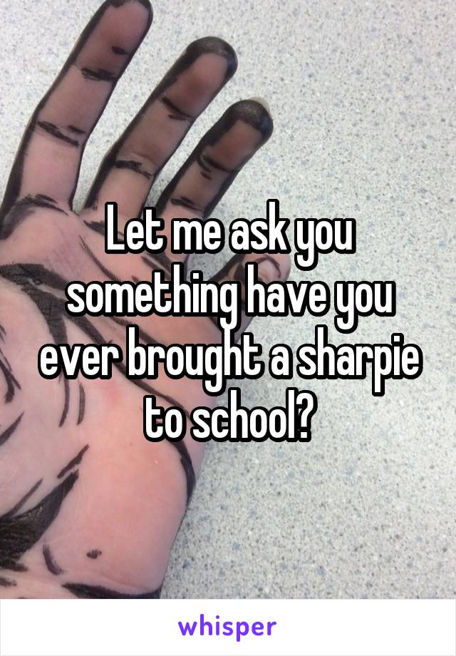 Let me ask you something have you ever brought a sharpie to school?