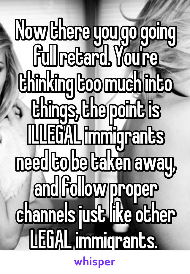 Now there you go going full retard. You're thinking too much into things, the point is ILLEGAL immigrants need to be taken away, and follow proper channels just like other LEGAL immigrants. 